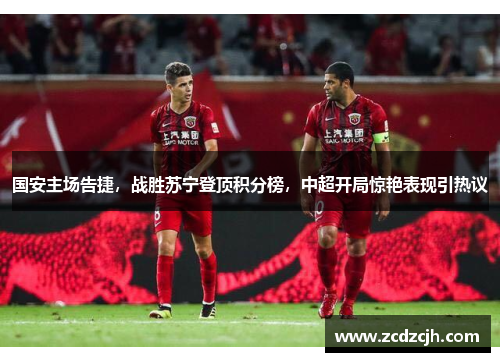 国安主场告捷，战胜苏宁登顶积分榜，中超开局惊艳表现引热议
