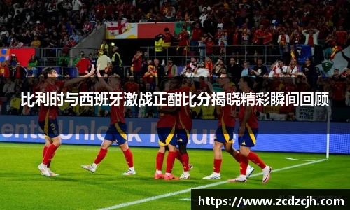 比利时与西班牙激战正酣比分揭晓精彩瞬间回顾