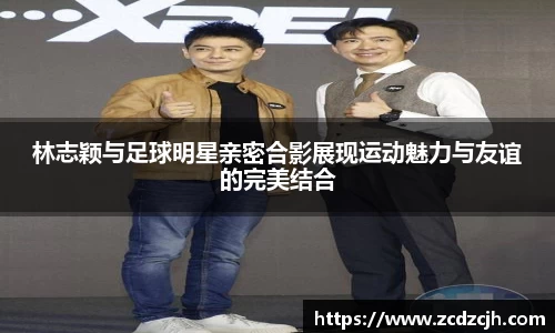 林志颖与足球明星亲密合影展现运动魅力与友谊的完美结合